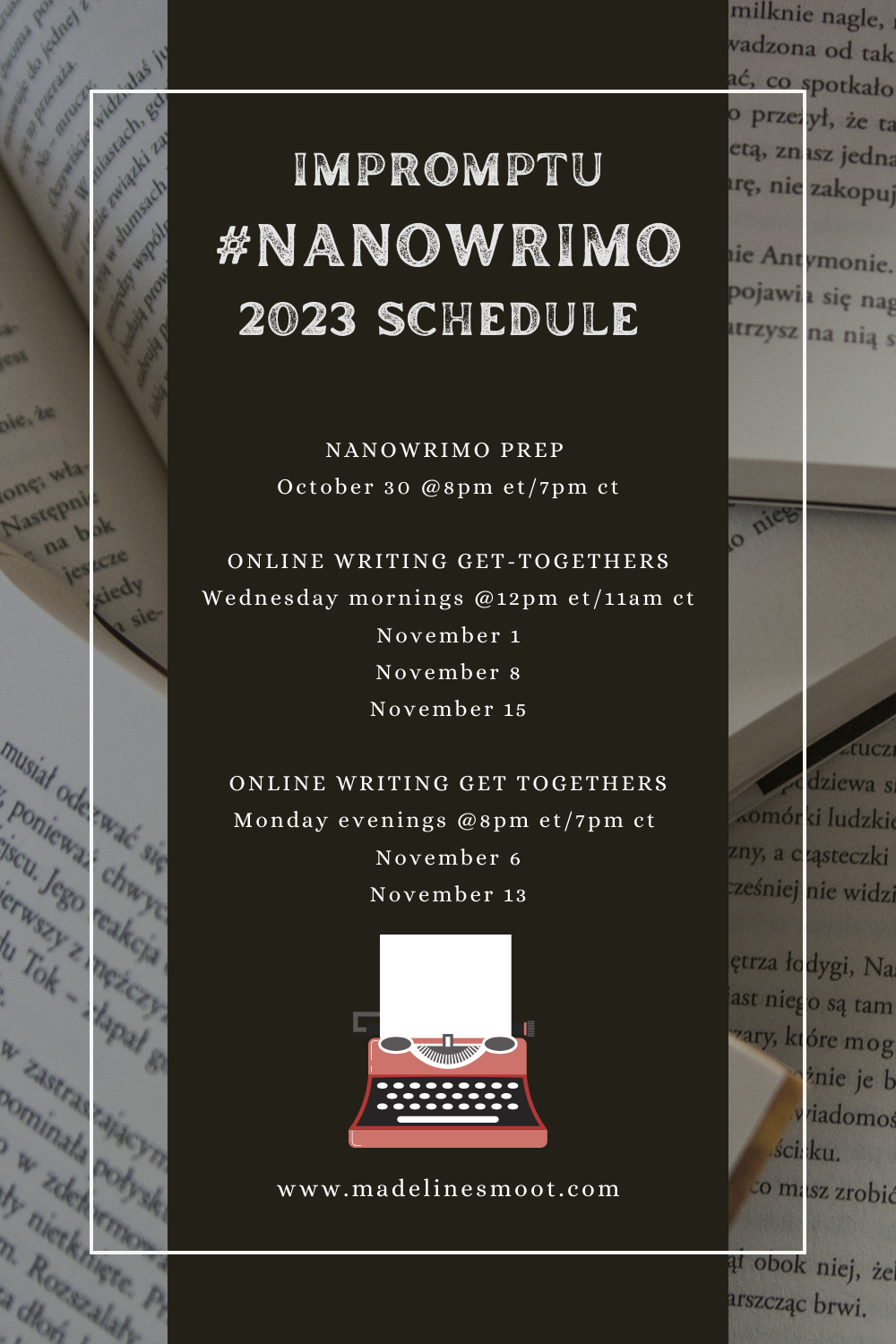 background of books with black bar with the following information: Impromptu #NANOWRIMO 2023 Schedule
NANOWRIMO PREP 
October 30 @8pm et/7pm ct

ONLINE WRITING GET-TOGETHERS
Wednesday mornings @12pm et/11am ct
November 1
November 8
November 15

ONLINE WRITING GET TOGETHERS
Monday evenings @8pm et/7pm ct 
November 6
November 13
madelinesmoot.com
