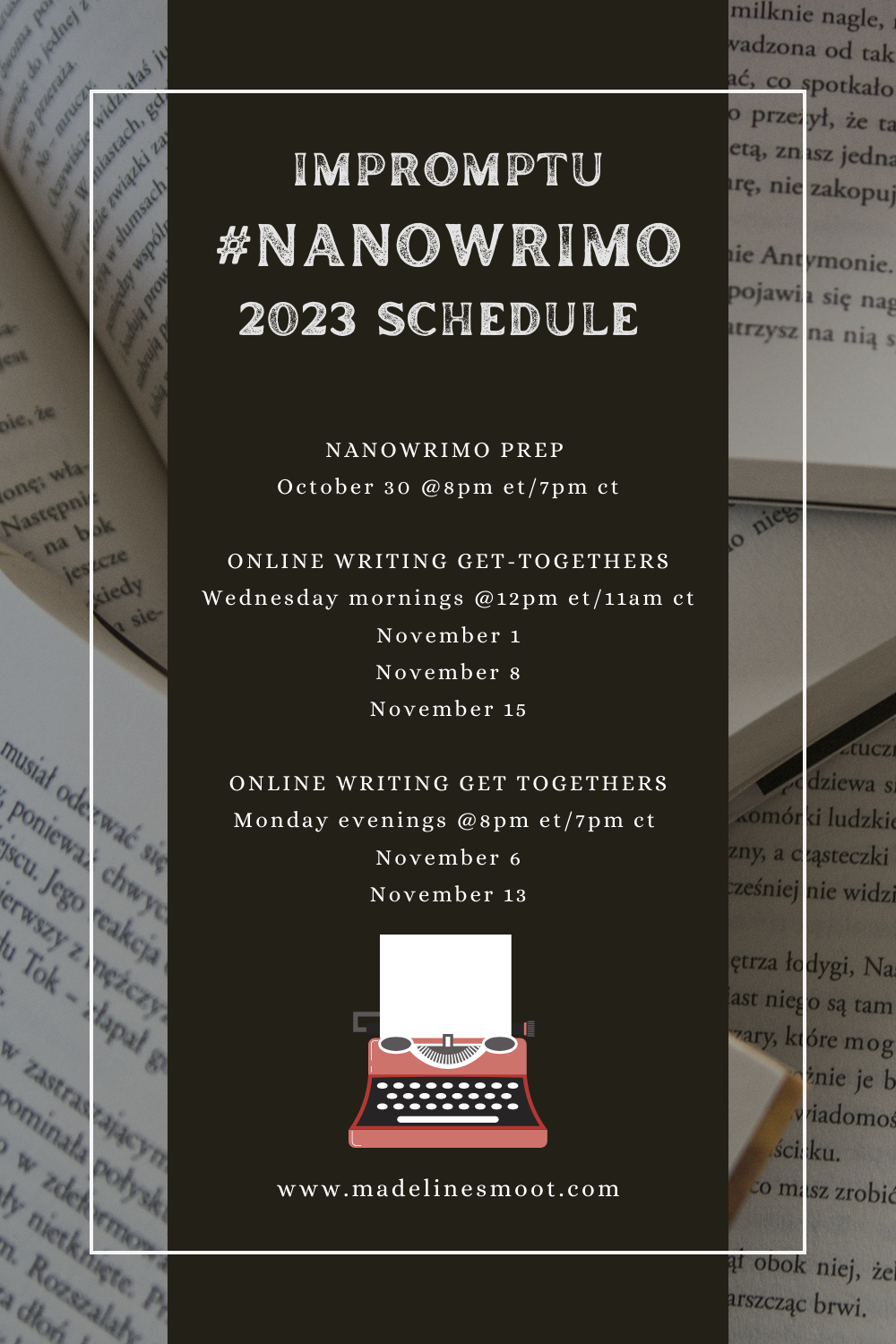 background of books with black bar with the following information: Impromptu #NANOWRIMO 2023 Schedule
NANOWRIMO PREP
October 30 @8pm et/7pm ct
ONLINE WRITING GET-TOGETHERS
Wednesday mornings @12pm et/11am ct
November 1
November 8
November 15
ONLINE WRITING GET TOGETHERS
Monday evenings @8pm et/7pm ct
November 6
November 13
madelinesmoot.com